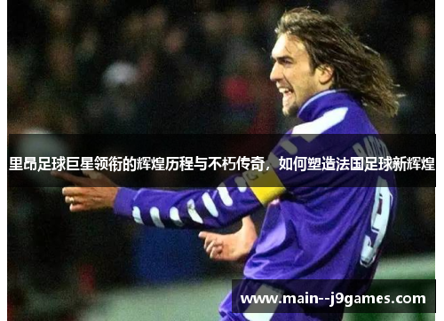 里昂足球巨星领衔的辉煌历程与不朽传奇，如何塑造法国足球新辉煌
